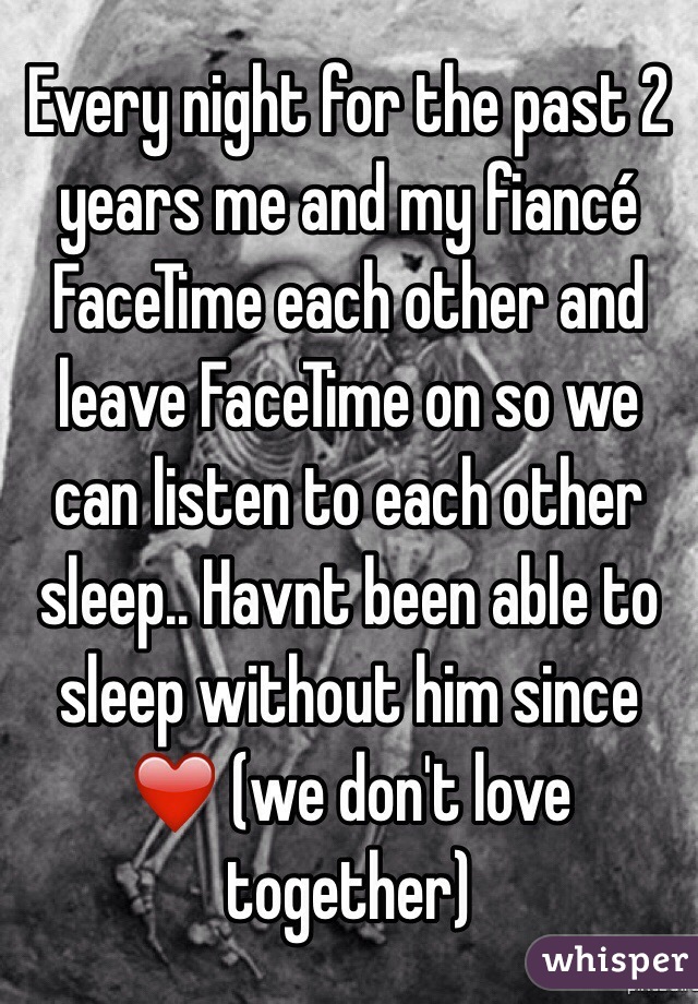 Every night for the past 2 years me and my fiancé FaceTime each other and leave FaceTime on so we can listen to each other sleep.. Havnt been able to sleep without him since ❤️ (we don't love together) 