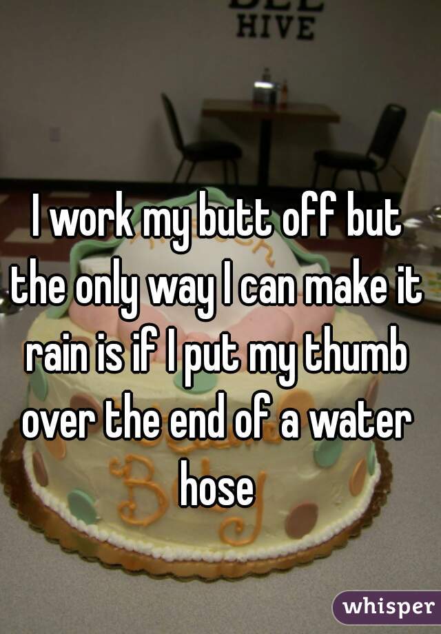  I work my butt off but the only way I can make it rain is if I put my thumb over the end of a water hose