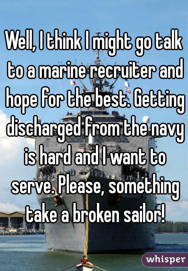 Well, I think I might go talk to a marine recruiter and hope for the best. Getting discharged from the navy is hard and I want to serve. Please, something take a broken sailor!