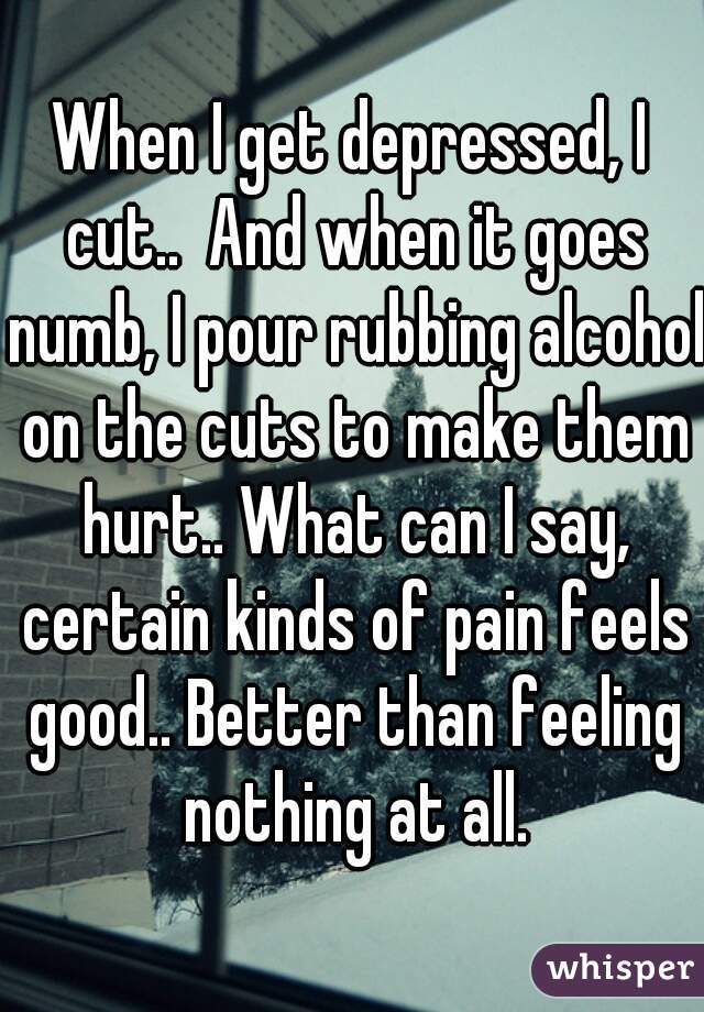 When I get depressed, I cut..  And when it goes numb, I pour rubbing alcohol on the cuts to make them hurt.. What can I say, certain kinds of pain feels good.. Better than feeling nothing at all.