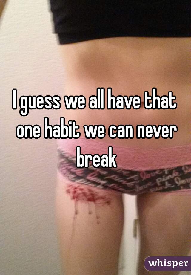 I guess we all have that one habit we can never break