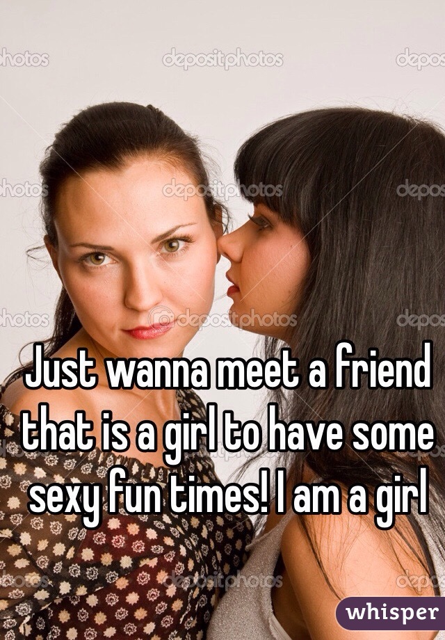 Just wanna meet a friend that is a girl to have some sexy fun times! I am a girl