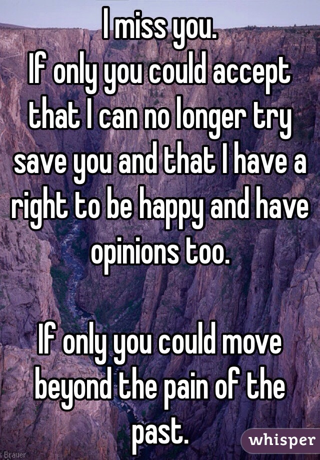 I miss you.
If only you could accept that I can no longer try save you and that I have a right to be happy and have opinions too.

If only you could move beyond the pain of the past.