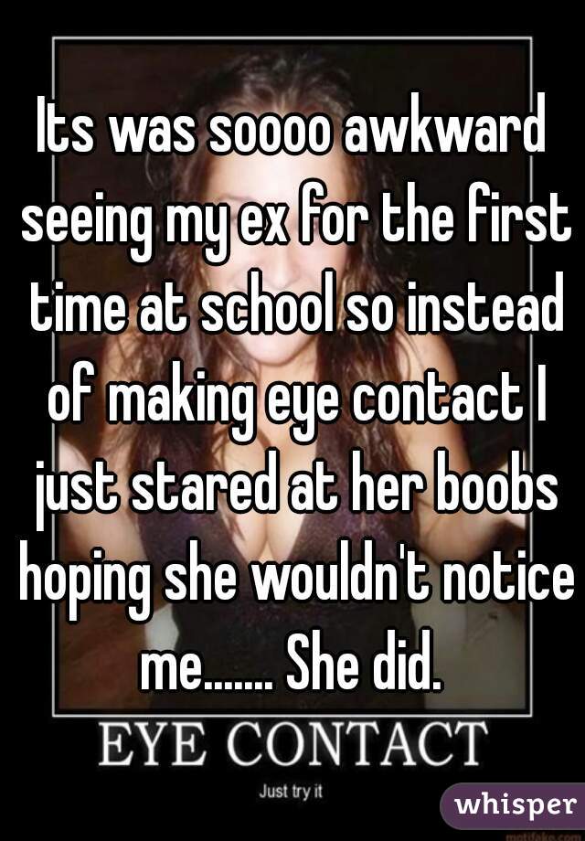 Its was soooo awkward seeing my ex for the first time at school so instead of making eye contact I just stared at her boobs hoping she wouldn't notice me....... She did. 