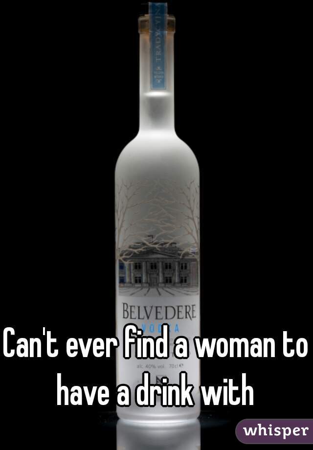 Can't ever find a woman to have a drink with 