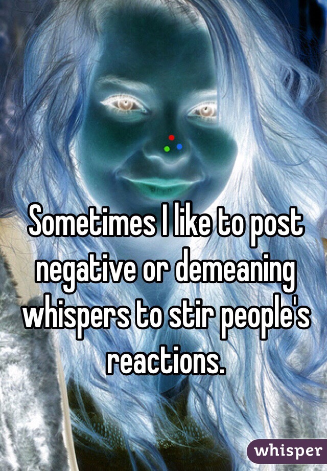 Sometimes I like to post negative or demeaning whispers to stir people's reactions. 