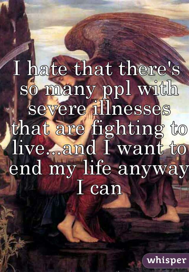 I hate that there's so many ppl with severe illnesses that are fighting to live...and I want to end my life anyway I can