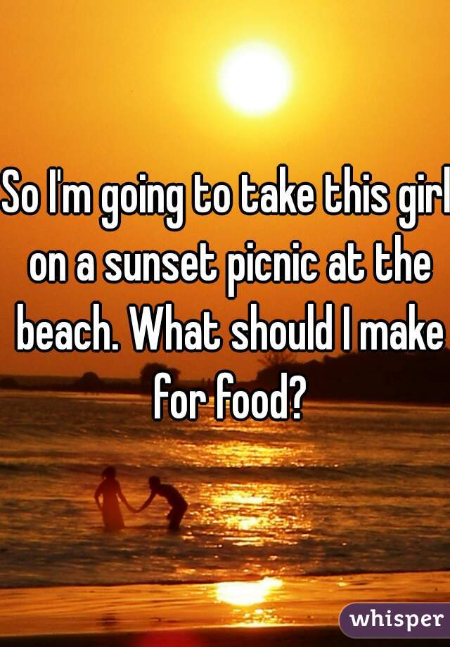 So I'm going to take this girl on a sunset picnic at the beach. What should I make for food?