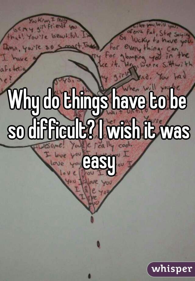 Why do things have to be so difficult? I wish it was easy