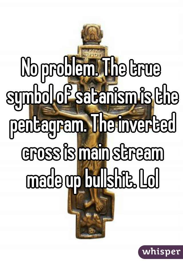 No problem. The true symbol of satanism is the pentagram. The inverted cross is main stream made up bullshit. Lol