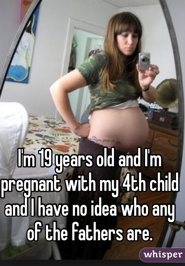 I'm 19 years old and I'm pregnant with my 4th child and I have no idea who any of the fathers are.