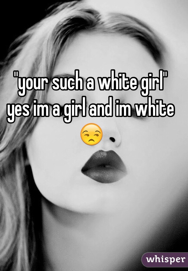 "your such a white girl" 
yes im a girl and im white 😒