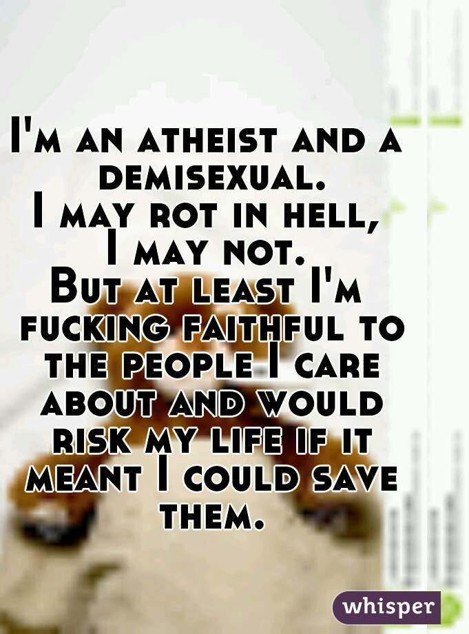 I'm an atheist and a demisexual.
I may rot in hell,
I may not.
But at least I'm fucking faithful to the people I care about and would risk my life if it meant I could save them.