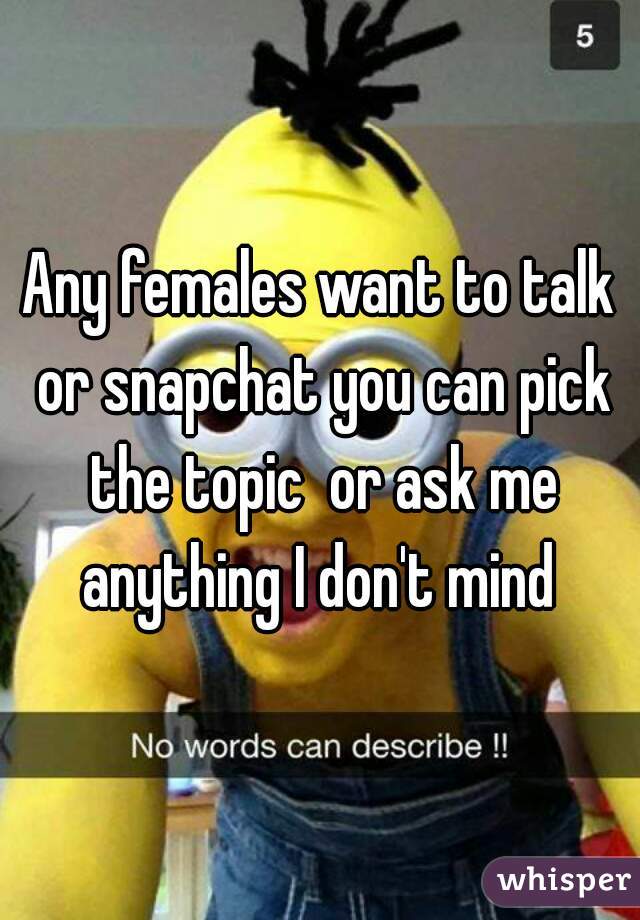 Any females want to talk or snapchat you can pick the topic  or ask me anything I don't mind 