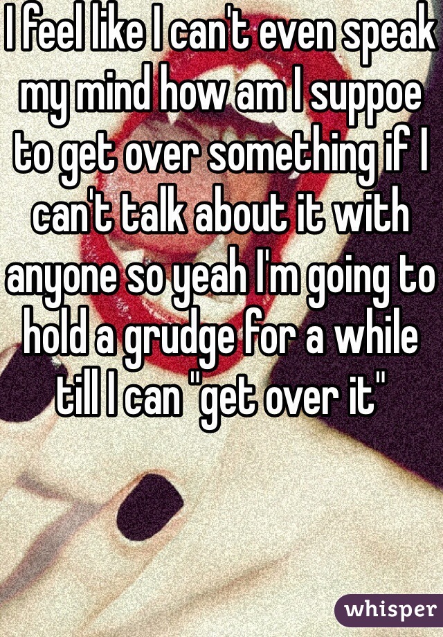 I feel like I can't even speak my mind how am I suppoe to get over something if I can't talk about it with anyone so yeah I'm going to hold a grudge for a while till I can "get over it" 