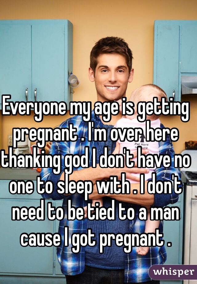 Everyone my age is getting pregnant . I'm over here thanking god I don't have no one to sleep with . I don't need to be tied to a man cause I got pregnant . 