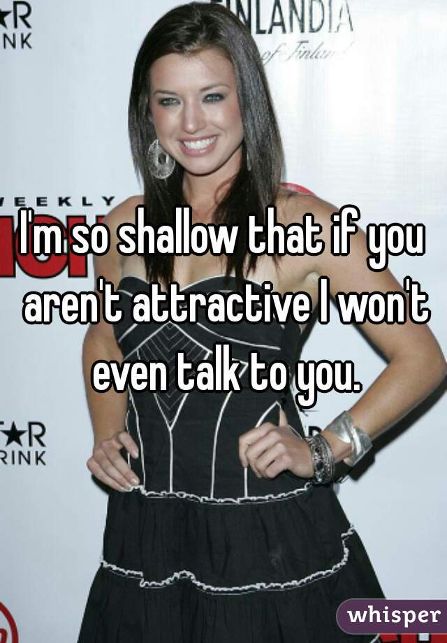 I'm so shallow that if you aren't attractive I won't even talk to you.