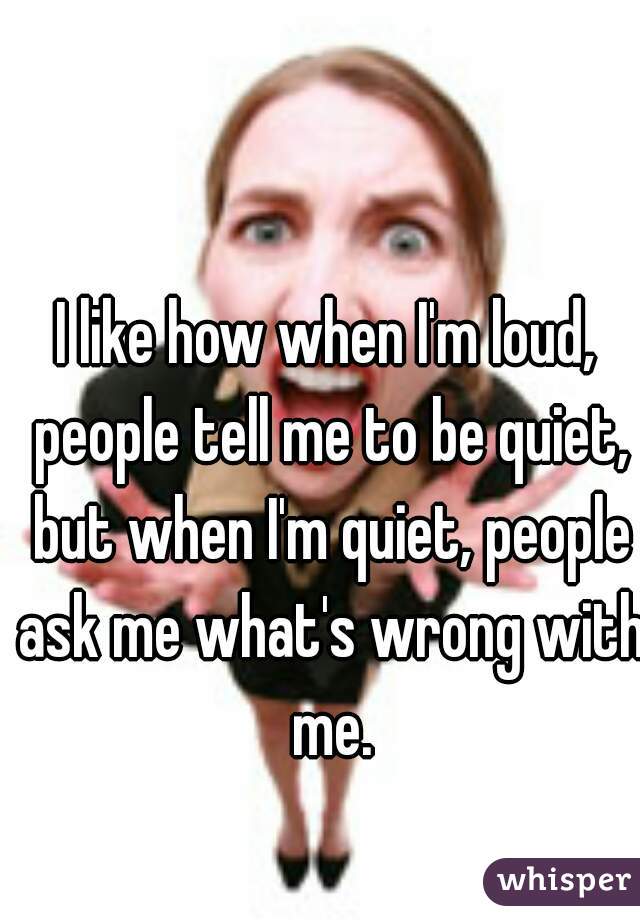 I like how when I'm loud, people tell me to be quiet, but when I'm quiet, people ask me what's wrong with me.