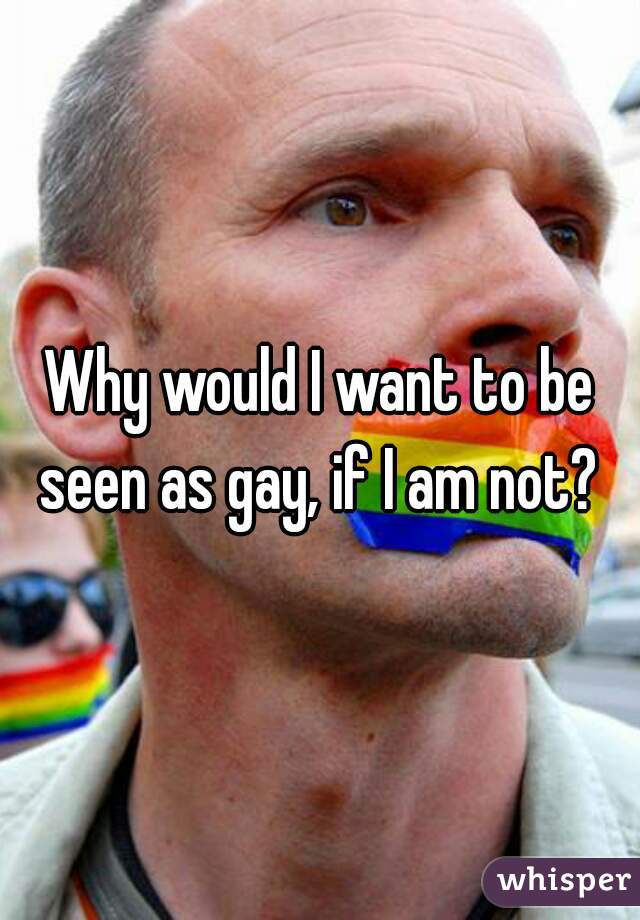 Why would I want to be seen as gay, if I am not? 