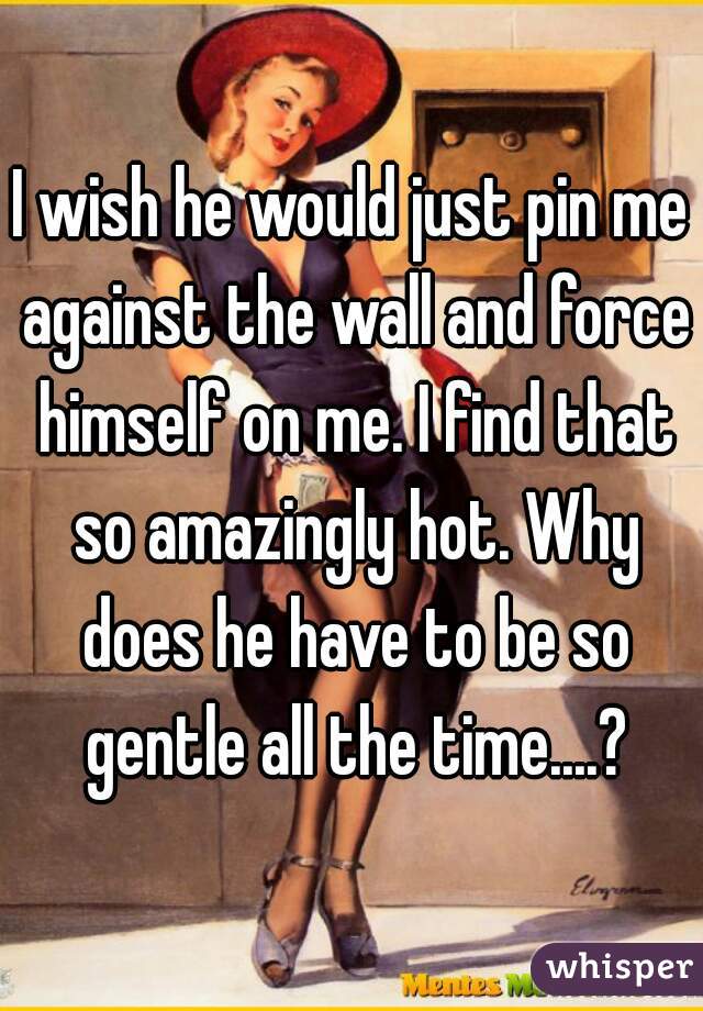 I wish he would just pin me against the wall and force himself on me. I find that so amazingly hot. Why does he have to be so gentle all the time....?