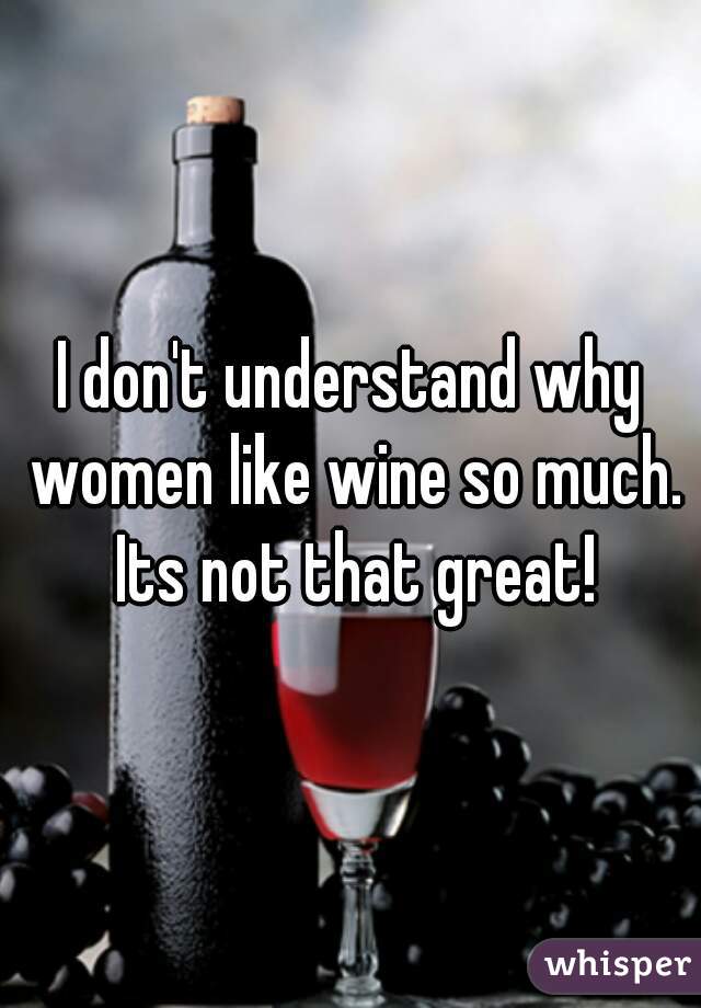 I don't understand why women like wine so much. Its not that great!