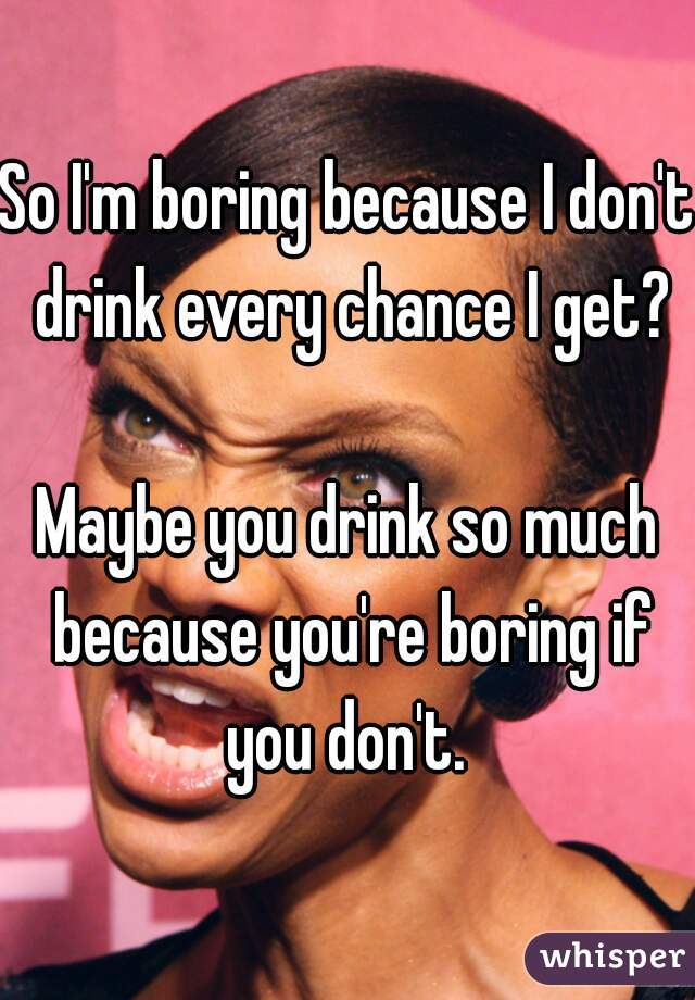 So I'm boring because I don't drink every chance I get?

Maybe you drink so much because you're boring if you don't. 




