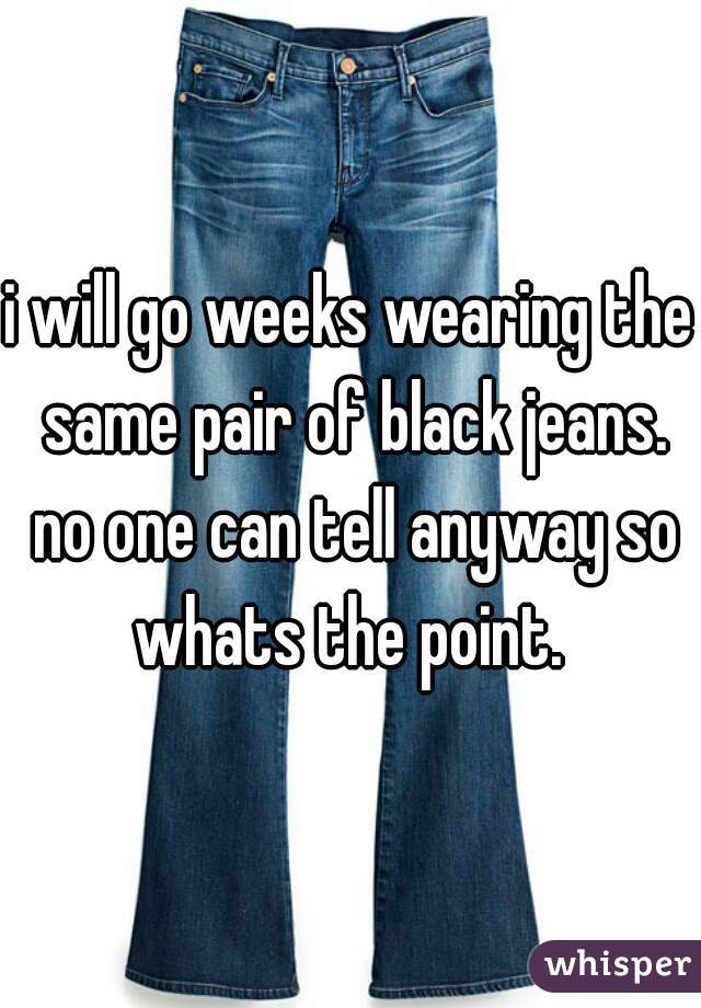 i will go weeks wearing the same pair of black jeans. no one can tell anyway so whats the point. 