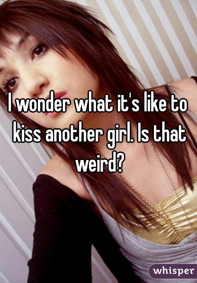 I wonder what it's like to kiss another girl. Is that weird?