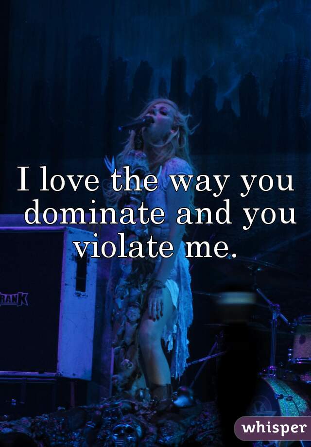 I love the way you dominate and you violate me. 