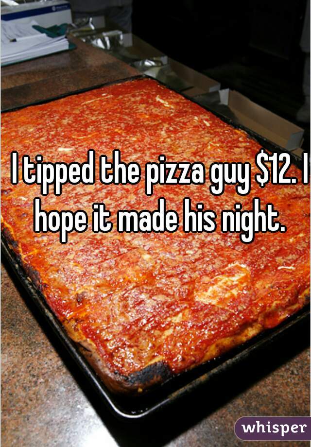 I tipped the pizza guy $12. I hope it made his night. 