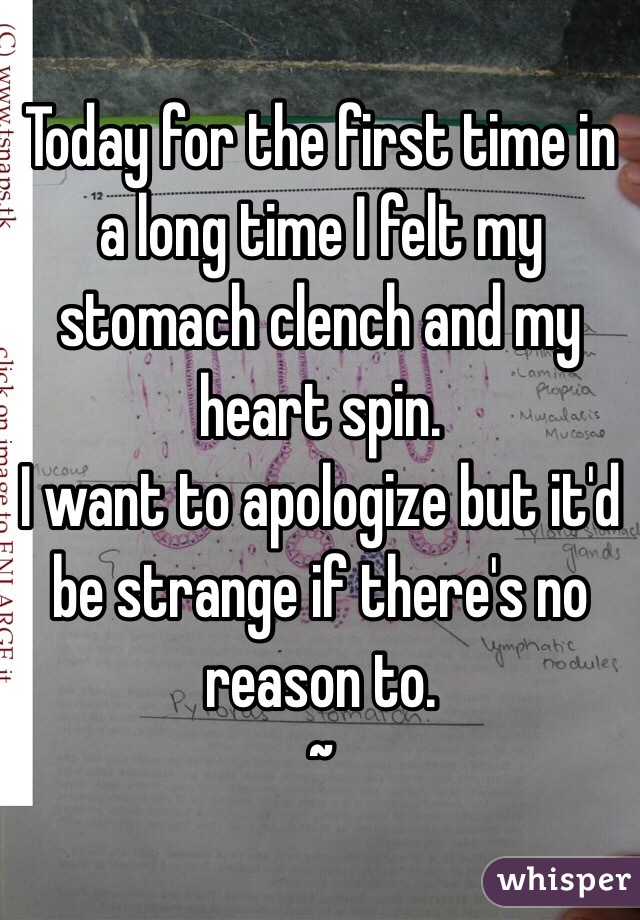 Today for the first time in a long time I felt my stomach clench and my heart spin. 
I want to apologize but it'd be strange if there's no reason to.
~