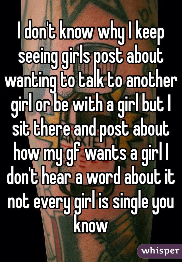 I don't know why I keep seeing girls post about wanting to talk to another girl or be with a girl but I sit there and post about how my gf wants a girl I don't hear a word about it not every girl is single you know