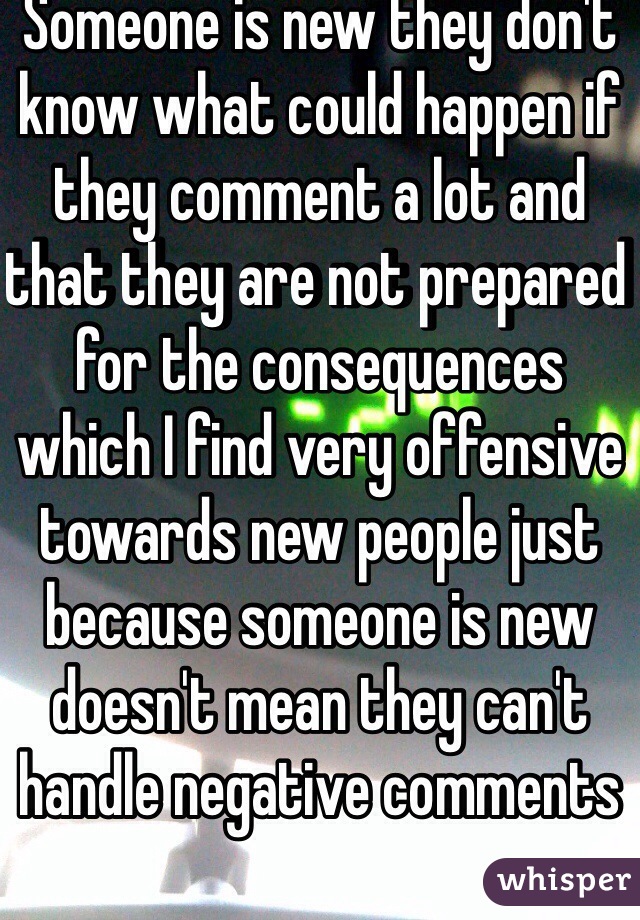 Someone is new they don't know what could happen if they comment a lot and that they are not prepared for the consequences which I find very offensive towards new people just because someone is new doesn't mean they can't handle negative comments 