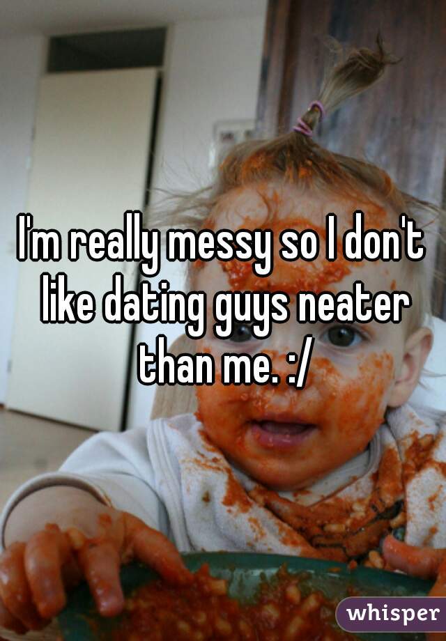 I'm really messy so I don't like dating guys neater than me. :/