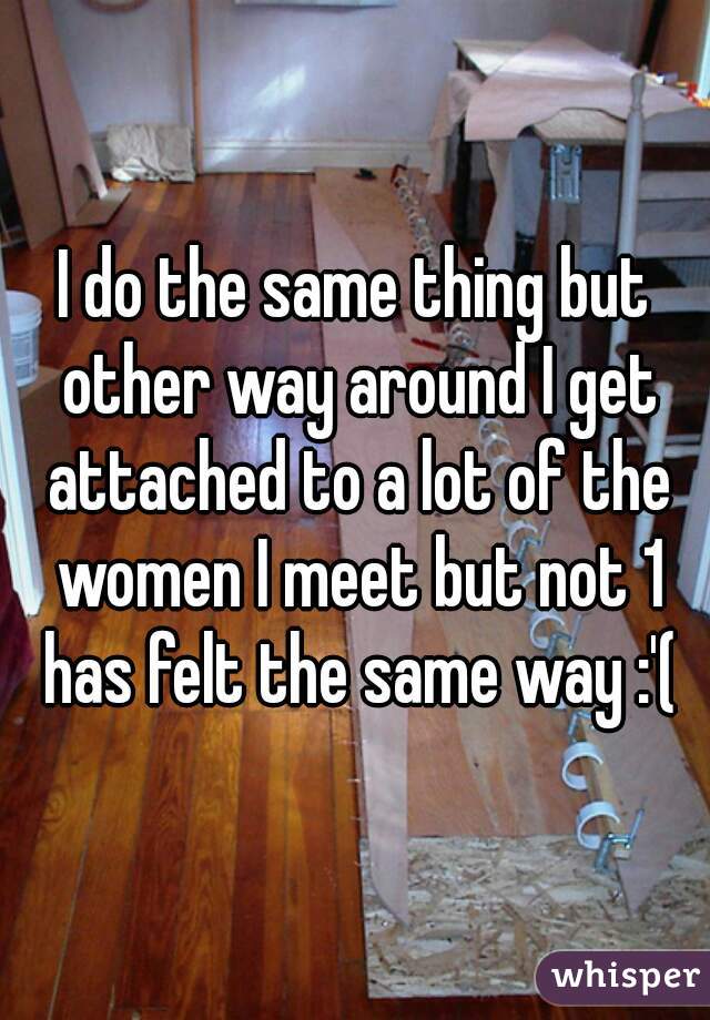 I do the same thing but other way around I get attached to a lot of the women I meet but not 1 has felt the same way :'(