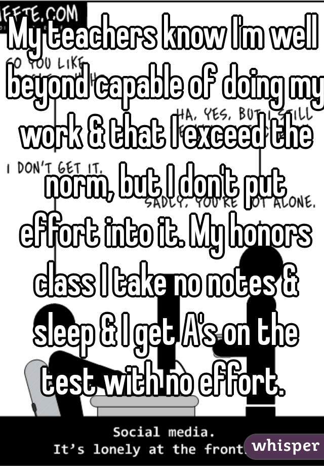 My teachers know I'm well beyond capable of doing my work & that I exceed the norm, but I don't put effort into it. My honors class I take no notes & sleep & I get A's on the test with no effort. 