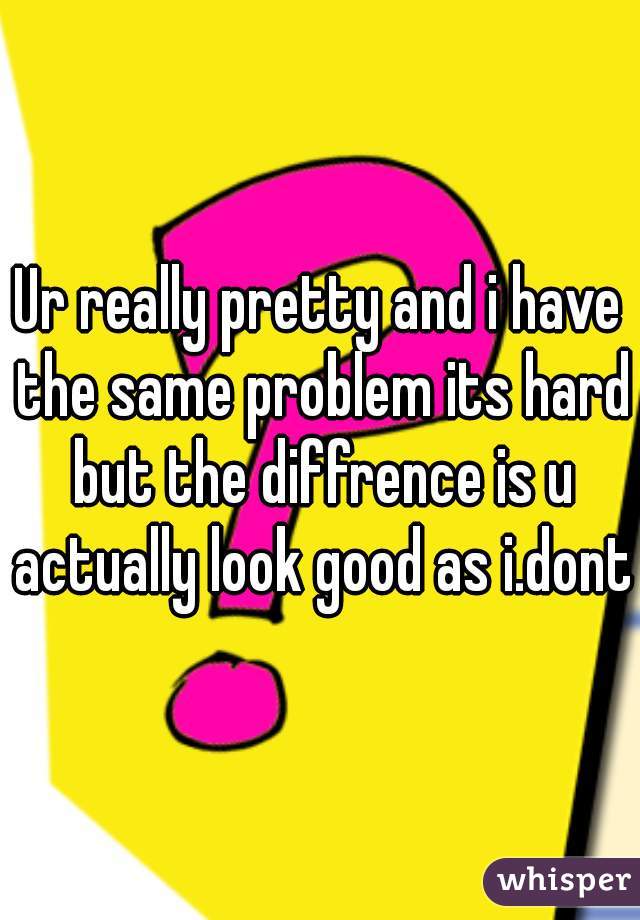 Ur really pretty and i have the same problem its hard but the diffrence is u actually look good as i.dont