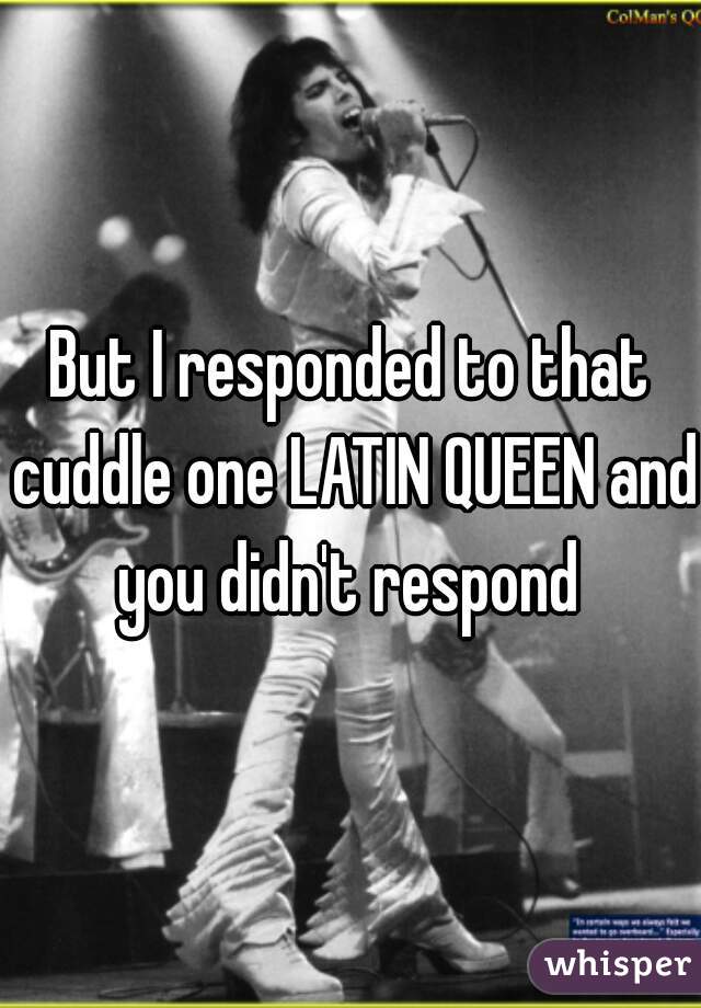 But I responded to that cuddle one LATIN QUEEN and you didn't respond 