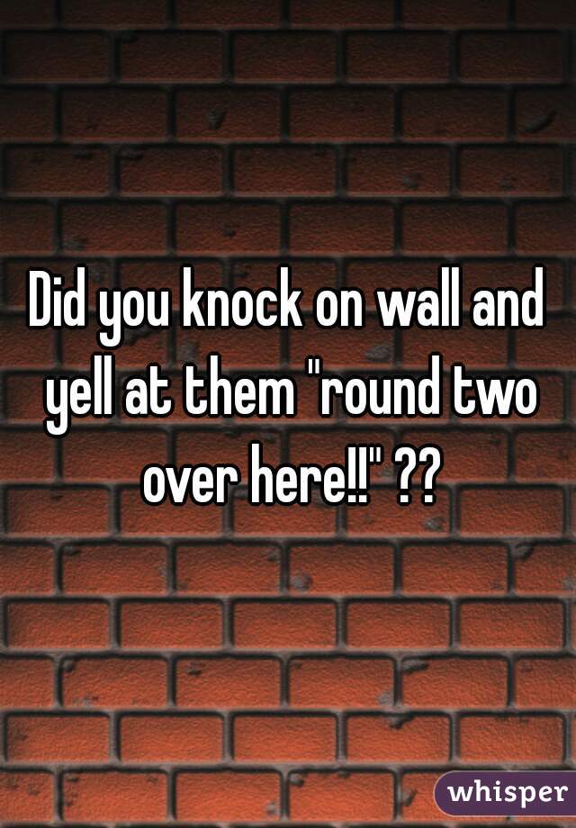 Did you knock on wall and yell at them "round two over here!!" ??