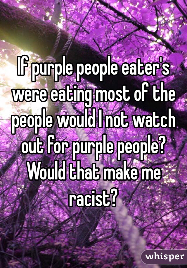 If purple people eater's were eating most of the people would I not watch out for purple people? Would that make me racist?