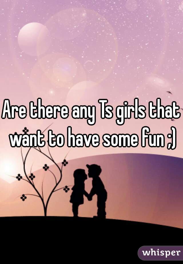 Are there any Ts girls that want to have some fun ;)