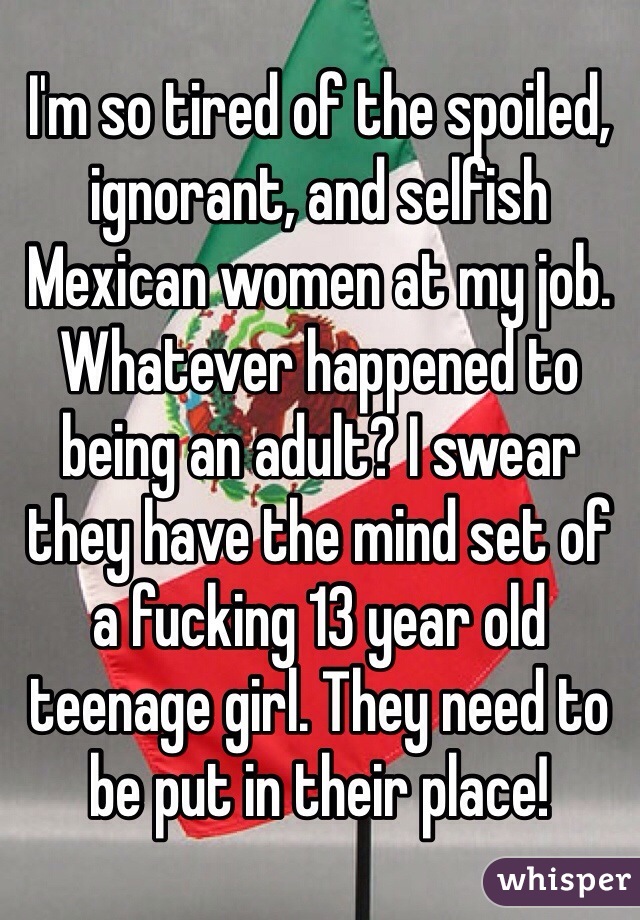 I'm so tired of the spoiled, ignorant, and selfish Mexican women at my job. Whatever happened to being an adult? I swear they have the mind set of a fucking 13 year old teenage girl. They need to be put in their place! 