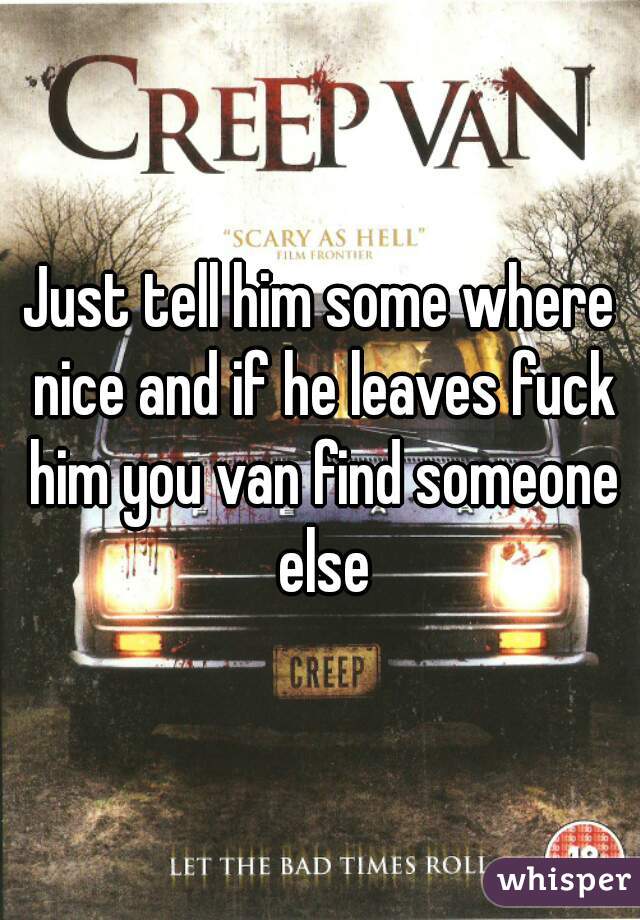 Just tell him some where nice and if he leaves fuck him you van find someone else