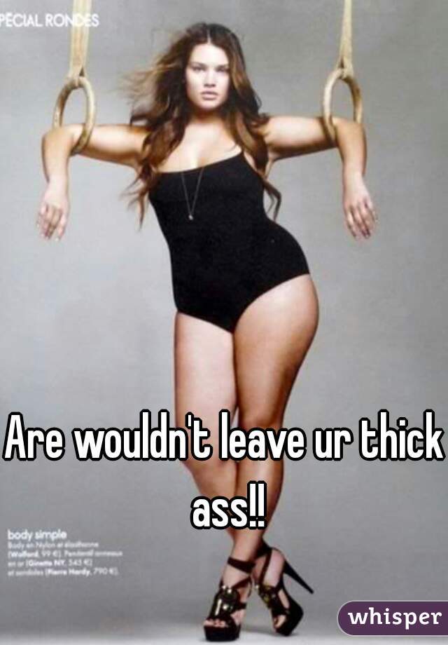 Are wouldn't leave ur thick ass!!