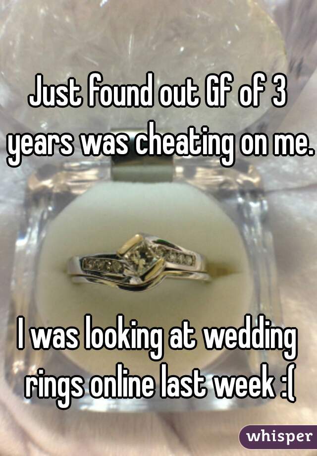 Just found out Gf of 3 years was cheating on me. 


I was looking at wedding rings online last week :(