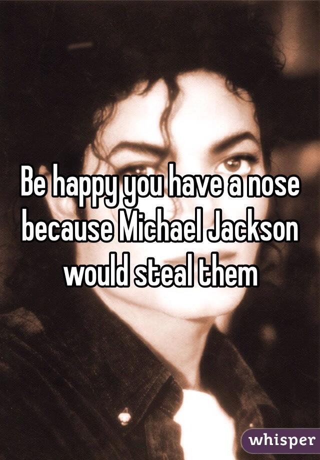 Be happy you have a nose because Michael Jackson would steal them 