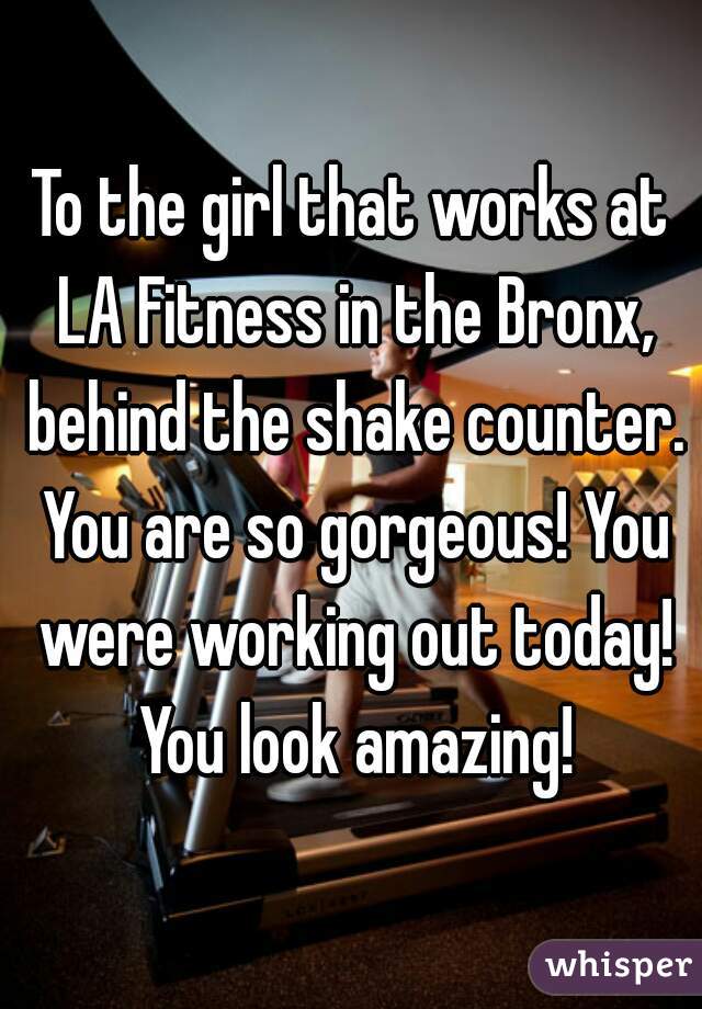 To the girl that works at LA Fitness in the Bronx, behind the shake counter. You are so gorgeous! You were working out today! You look amazing!