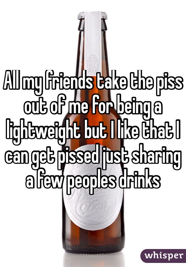 All my friends take the piss out of me for being a lightweight but I like that I can get pissed just sharing a few peoples drinks 
