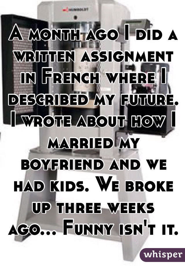 A month ago I did a written assignment in French where I described my future. I wrote about how I married my boyfriend and we had kids. We broke up three weeks ago... Funny isn't it.