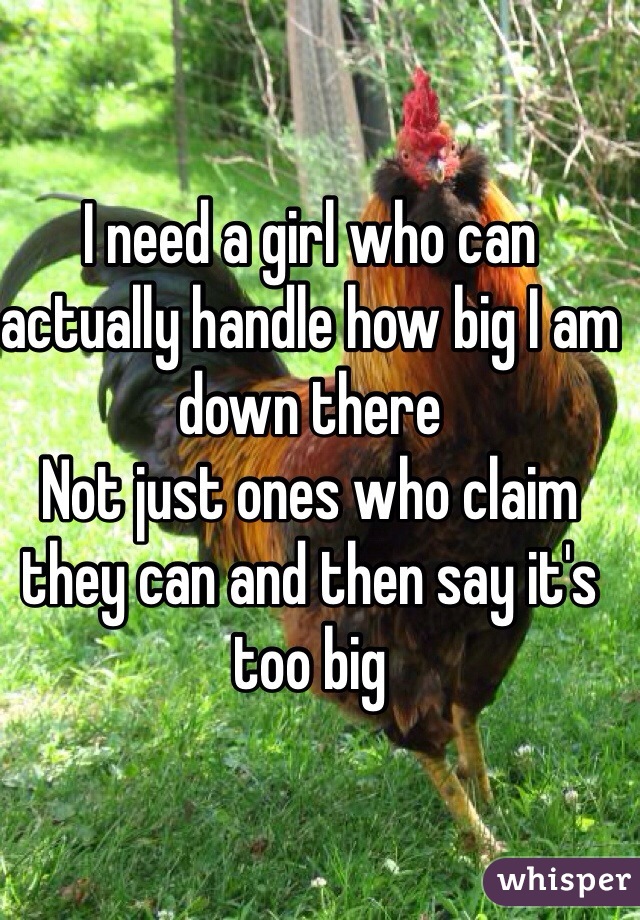 I need a girl who can actually handle how big I am down there 
Not just ones who claim they can and then say it's too big